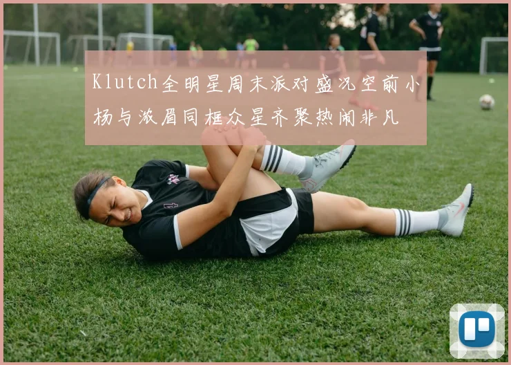 Klutch全明星周末派对盛况空前小杨与浓眉同框众星齐聚热闹非凡