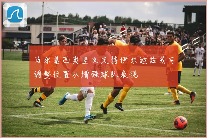 马尔基西奥坚决支持伊尔迪兹或可调整位置以增强球队表现