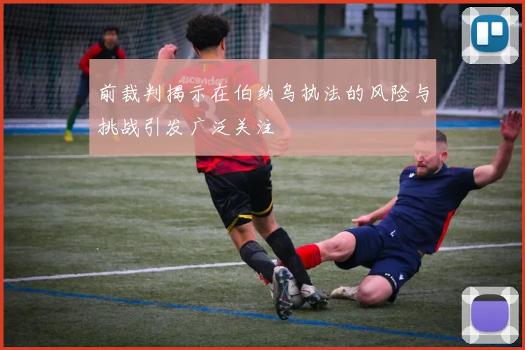 前裁判揭示在伯纳乌执法的风险与挑战引发广泛关注