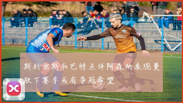 斯科尔斯和巴特点评阿森纳表现曼联下赛季或有争冠希望