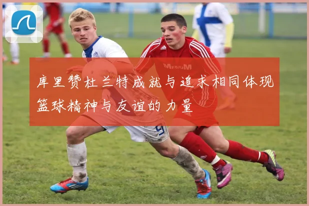 库里赞杜兰特成就与追求相同体现篮球精神与友谊的力量