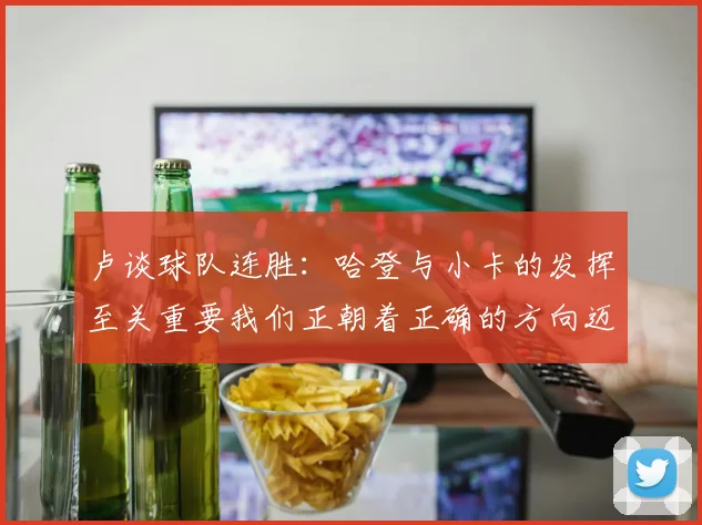 卢谈球队连胜：哈登与小卡的发挥至关重要我们正朝着正确的方向迈进