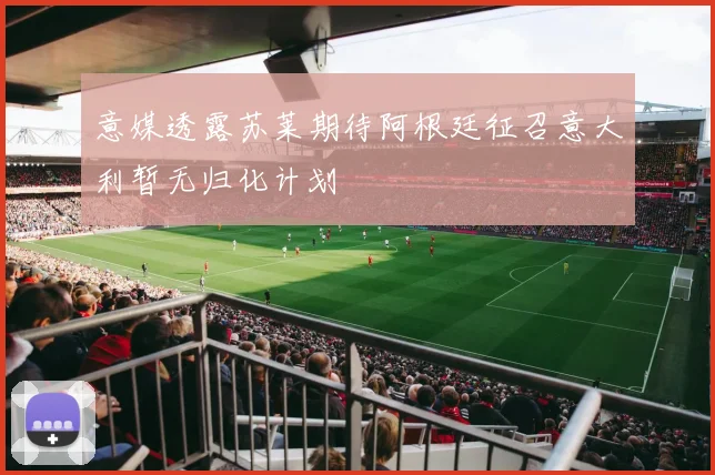 意媒透露苏莱期待阿根廷征召意大利暂无归化计划