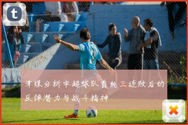 津媒分析中超球队首轮三连败后的反弹潜力与战斗精神