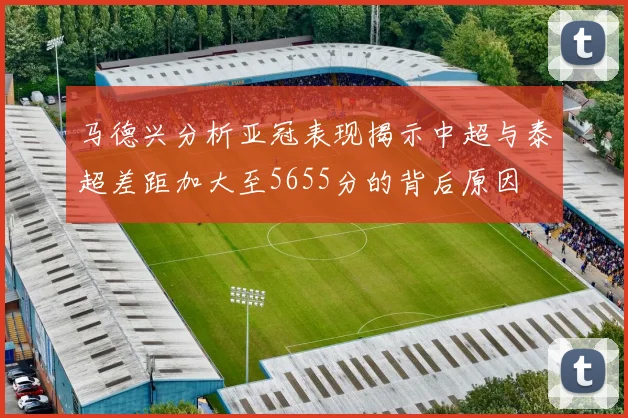 马德兴分析亚冠表现揭示中超与泰超差距加大至5655分的背后原因
