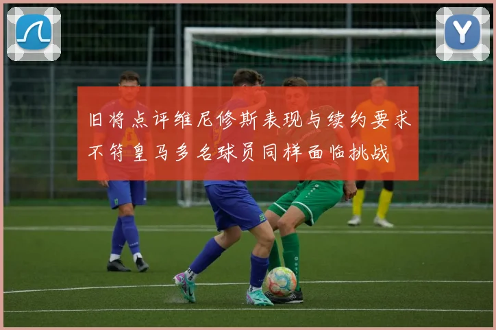 旧将点评维尼修斯表现与续约要求不符皇马多名球员同样面临挑战