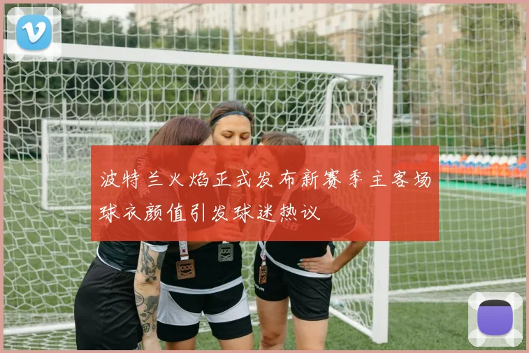 波特兰火焰正式发布新赛季主客场球衣颜值引发球迷热议