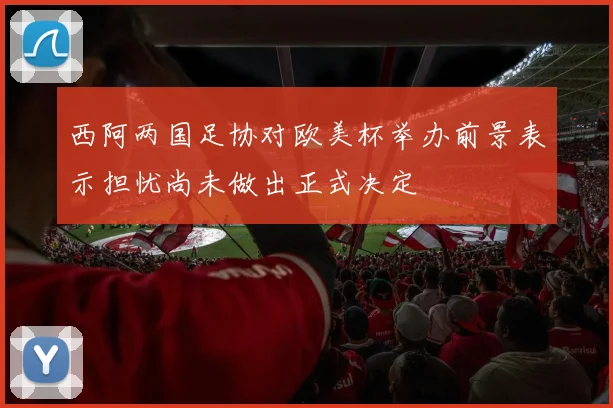 西阿两国足协对欧美杯举办前景表示担忧尚未做出正式决定