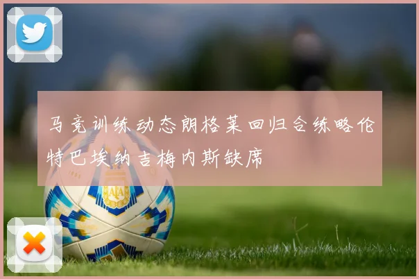 马竞训练动态朗格莱回归合练略伦特巴埃纳吉梅内斯缺席