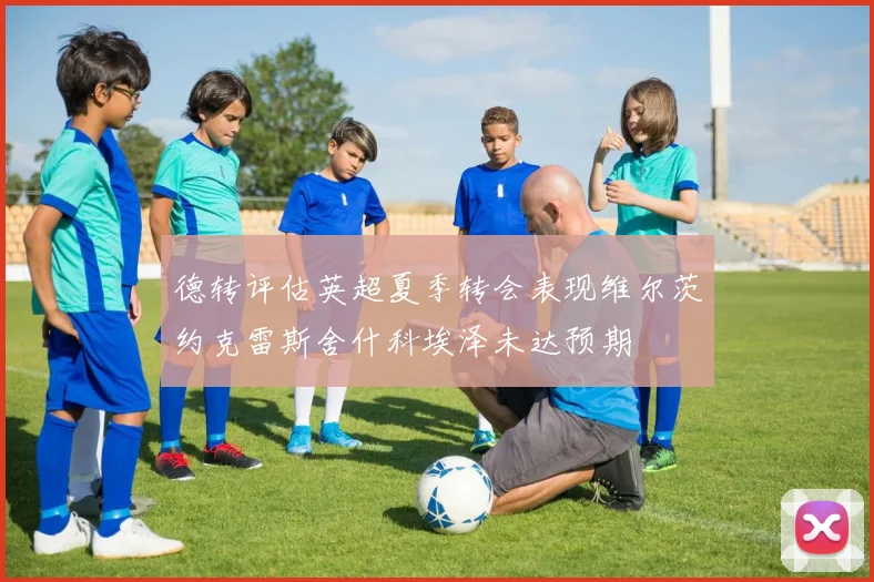 德转评估英超夏季转会表现维尔茨约克雷斯舍什科埃泽未达预期