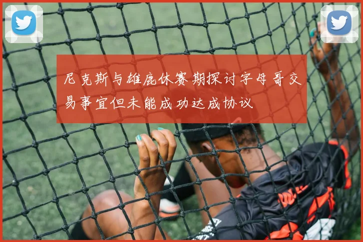 尼克斯与雄鹿休赛期探讨字母哥交易事宜但未能成功达成协议