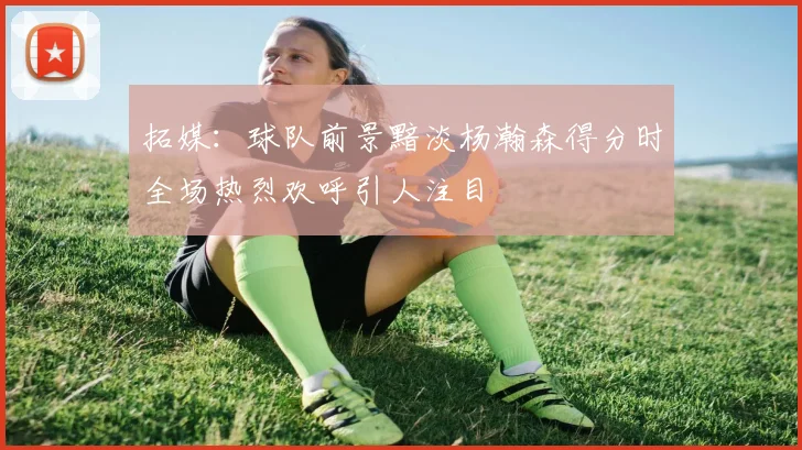 拓媒：球队前景黯淡杨瀚森得分时全场热烈欢呼引人注目