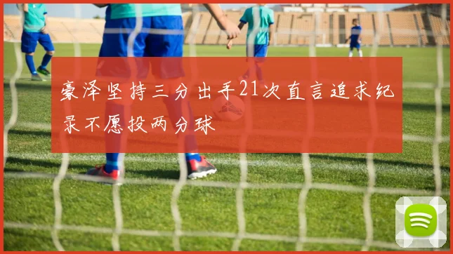 豪泽坚持三分出手21次直言追求纪录不愿投两分球