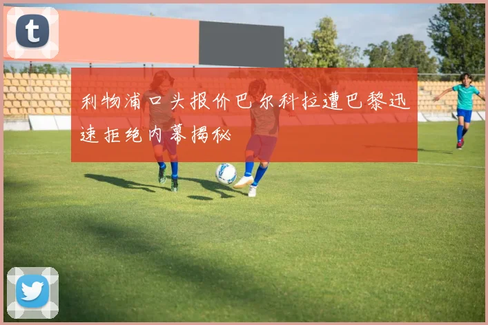 利物浦口头报价巴尔科拉遭巴黎迅速拒绝内幕揭秘