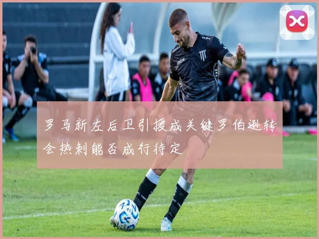 罗马新左后卫引援成关键罗伯逊转会热刺能否成行待定