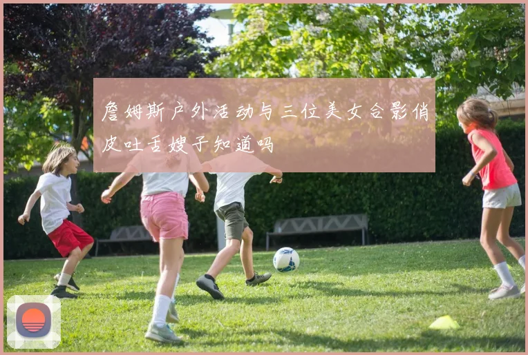 詹姆斯户外活动与三位美女合影俏皮吐舌嫂子知道吗