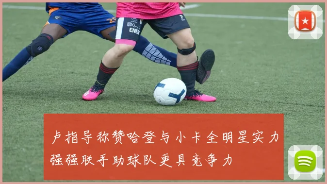 卢指导称赞哈登与小卡全明星实力强强联手助球队更具竞争力