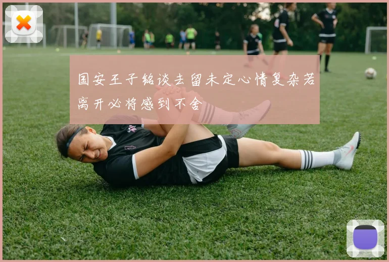 国安王子铭谈去留未定心情复杂若离开必将感到不舍