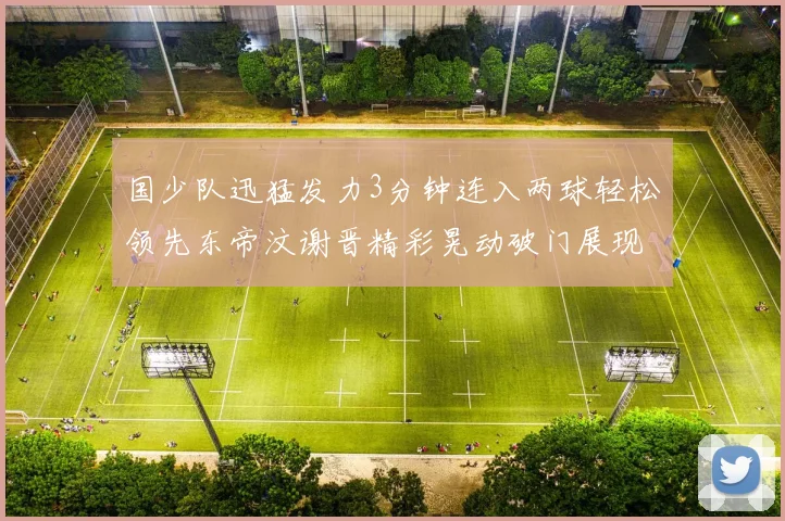 国少队迅猛发力3分钟连入两球轻松领先东帝汶谢晋精彩晃动破门展现实力