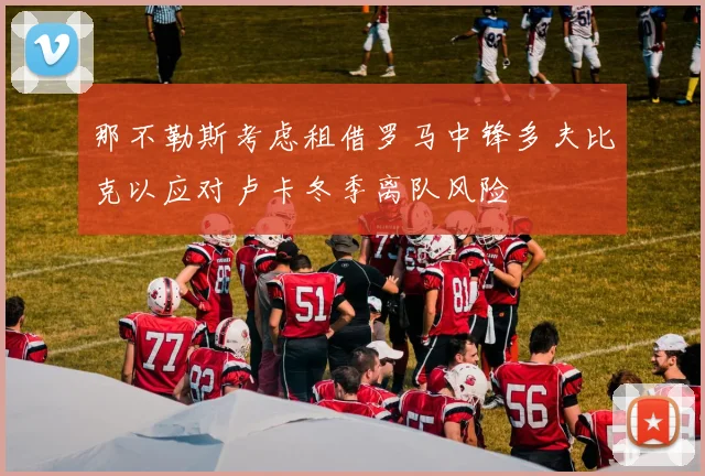 那不勒斯考虑租借罗马中锋多夫比克以应对卢卡冬季离队风险