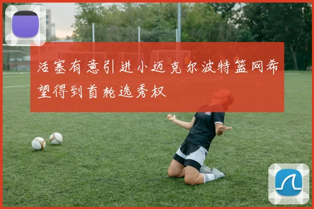 活塞有意引进小迈克尔波特篮网希望得到首轮选秀权
