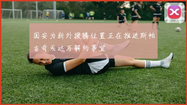 国安为新外援腾位置正在推进斯帕吉奇或达万解约事宜