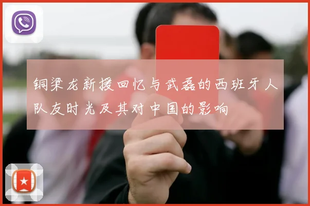 铜梁龙新援回忆与武磊的西班牙人队友时光及其对中国的影响