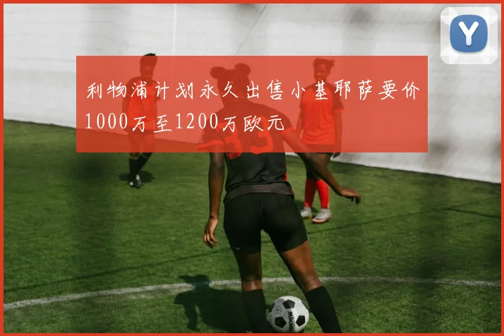 利物浦计划永久出售小基耶萨要价1000万至1200万欧元