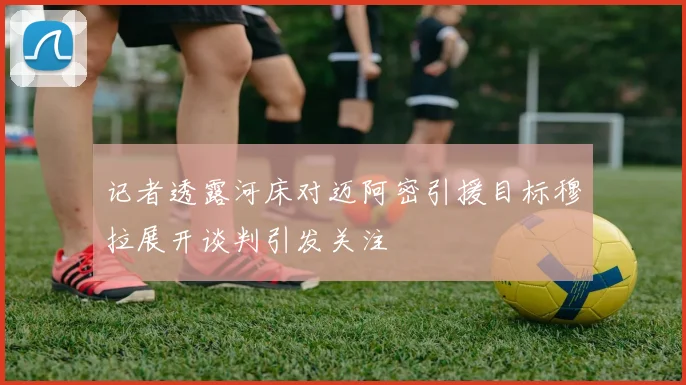 记者透露河床对迈阿密引援目标穆拉展开谈判引发关注