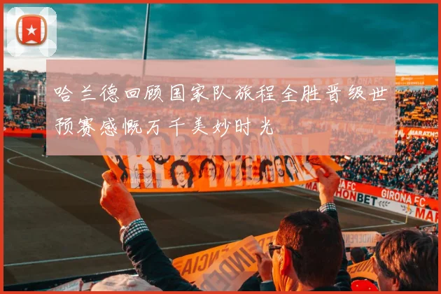 哈兰德回顾国家队旅程全胜晋级世预赛感慨万千美妙时光