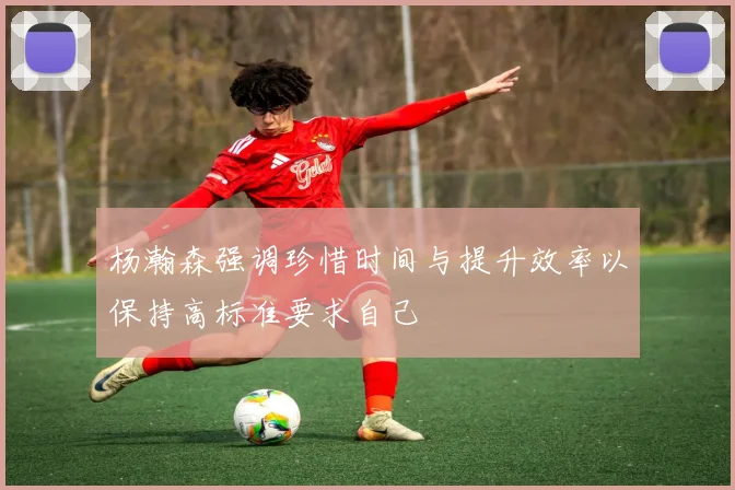 杨瀚森强调珍惜时间与提升效率以保持高标准要求自己