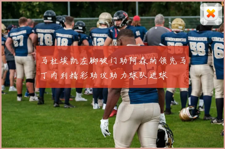 马杜埃凯左脚破门助阿森纳领先马丁内利精彩助攻助力球队进球