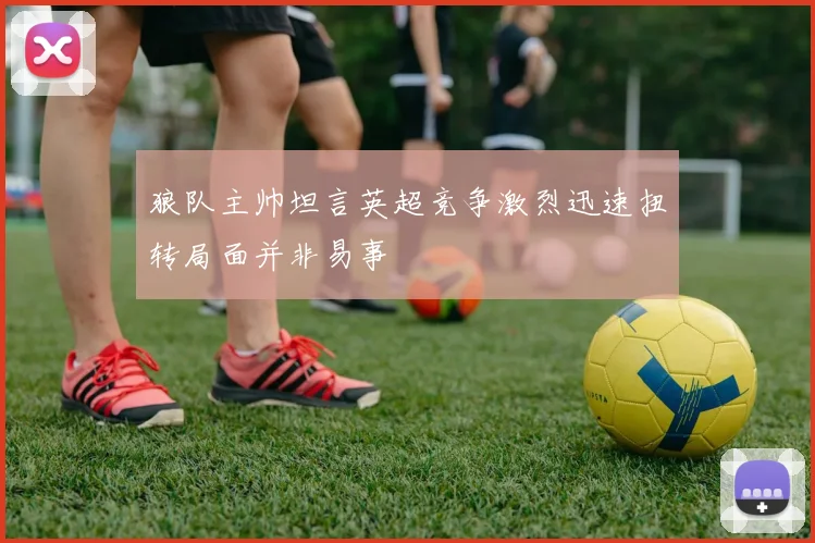 狼队主帅坦言英超竞争激烈迅速扭转局面并非易事