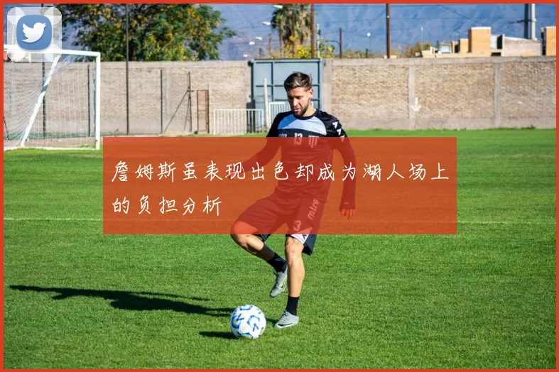詹姆斯虽表现出色却成为湖人场上的负担分析